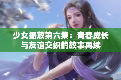 少女播放第六集：青春成长与友谊交织的故事再续