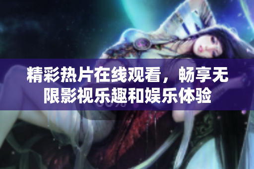 精彩热片在线观看，畅享无限影视乐趣和娱乐体验