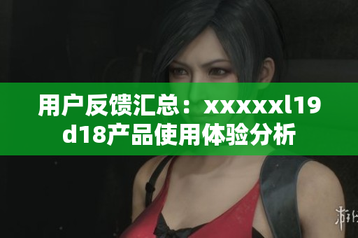 用户反馈汇总：xxxxxl19d18产品使用体验分析