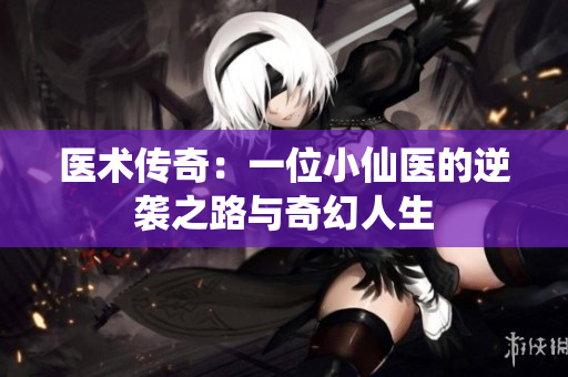 医术传奇：一位小仙医的逆袭之路与奇幻人生