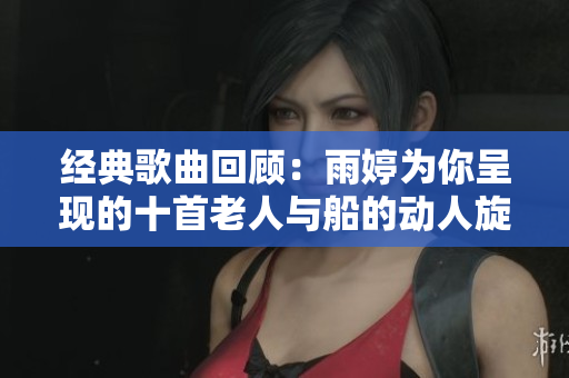 经典歌曲回顾：雨婷为你呈现的十首老人与船的动人旋律