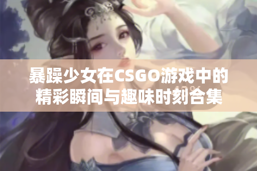 暴躁少女在CSGO游戏中的精彩瞬间与趣味时刻合集