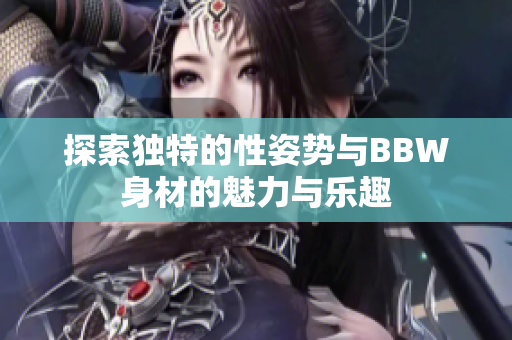 探索独特的性姿势与BBW身材的魅力与乐趣