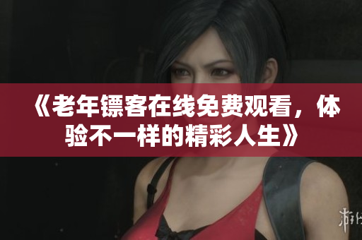 《老年镖客在线免费观看，体验不一样的精彩人生》