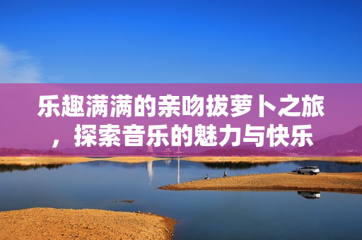 乐趣满满的亲吻拔萝卜之旅，探索音乐的魅力与快乐