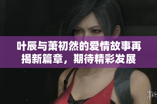 叶辰与萧初然的爱情故事再揭新篇章，期待精彩发展