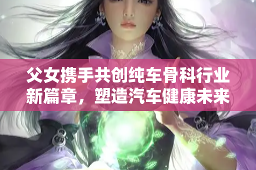 父女携手共创纯车骨科行业新篇章，塑造汽车健康未来