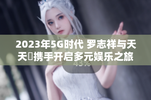 2023年5G时代 罗志祥与天天奭携手开启多元娱乐之旅