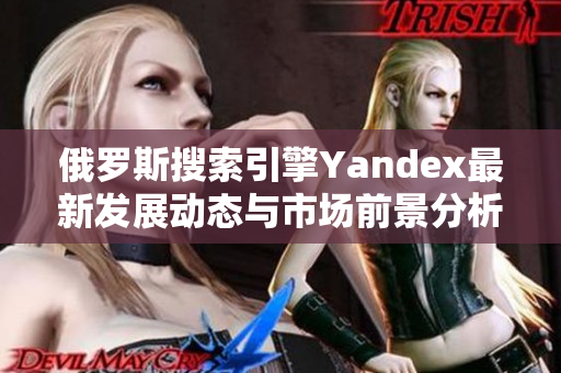 俄罗斯搜索引擎Yandex最新发展动态与市场前景分析