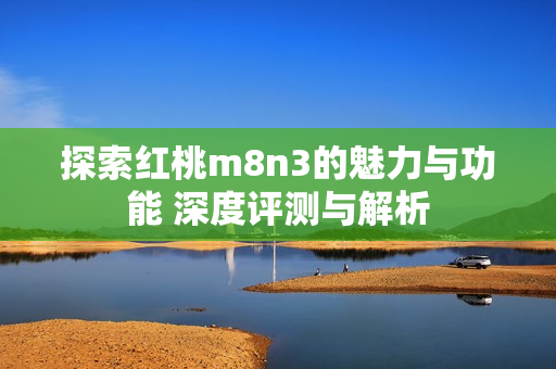 探索红桃m8n3的魅力与功能 深度评测与解析