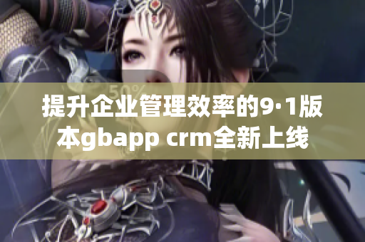提升企业管理效率的9·1版本gbapp crm全新上线