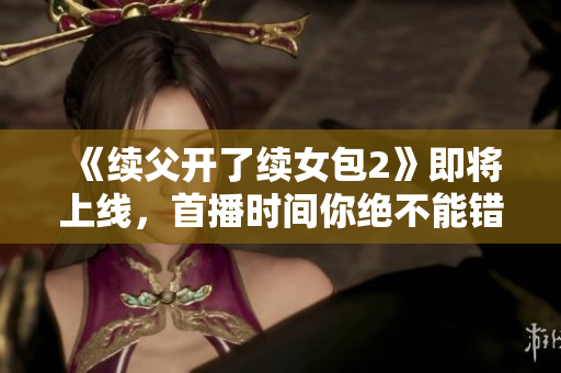 《续父开了续女包2》即将上线，首播时间你绝不能错过！