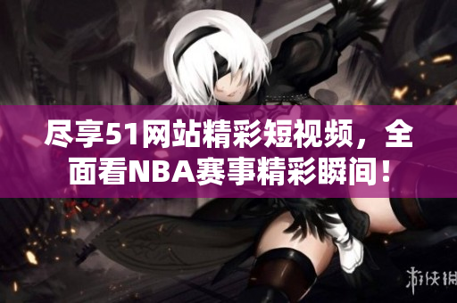 尽享51网站精彩短视频，全面看NBA赛事精彩瞬间！