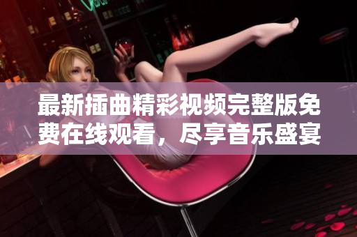 最新插曲精彩视频完整版免费在线观看，尽享音乐盛宴！