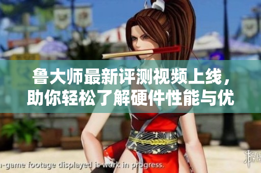 鲁大师最新评测视频上线，助你轻松了解硬件性能与优化技巧