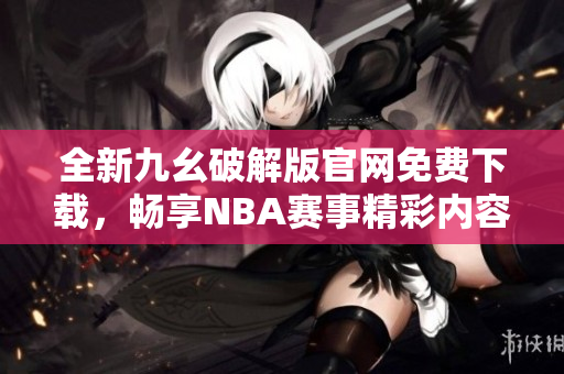 全新九幺破解版官网免费下载，畅享NBA赛事精彩内容