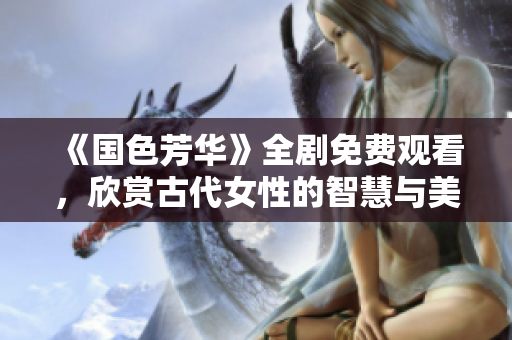 《国色芳华》全剧免费观看，欣赏古代女性的智慧与美丽