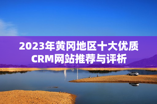 2023年黄冈地区十大优质CRM网站推荐与评析
