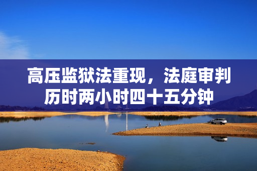 高压监狱法重现，法庭审判历时两小时四十五分钟