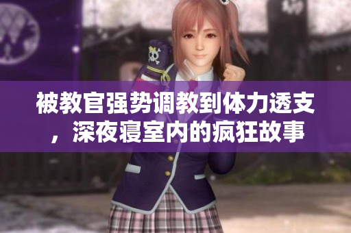 被教官强势调教到体力透支，深夜寝室内的疯狂故事