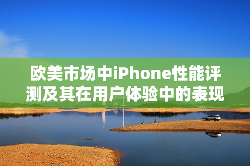 欧美市场中iPhone性能评测及其在用户体验中的表现分析
