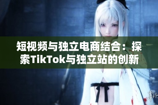 短视频与独立电商结合：探索TikTok与独立站的创新之路