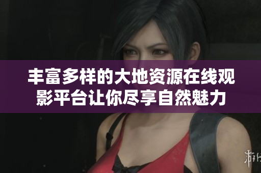 丰富多样的大地资源在线观影平台让你尽享自然魅力