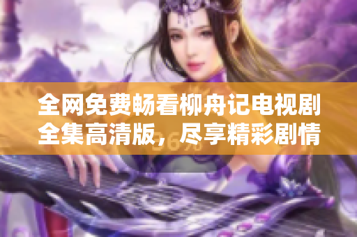 全网免费畅看柳舟记电视剧全集高清版，尽享精彩剧情