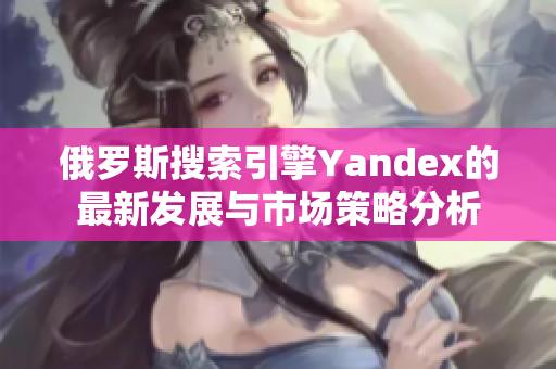 俄罗斯搜索引擎Yandex的最新发展与市场策略分析