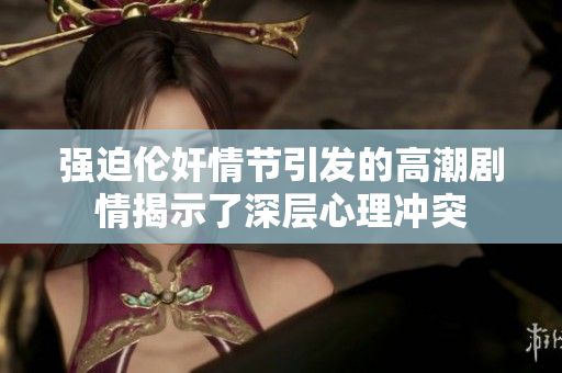 强迫伦奸情节引发的高潮剧情揭示了深层心理冲突