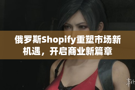 俄罗斯Shopify重塑市场新机遇，开启商业新篇章