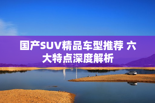 国产SUV精品车型推荐 六大特点深度解析