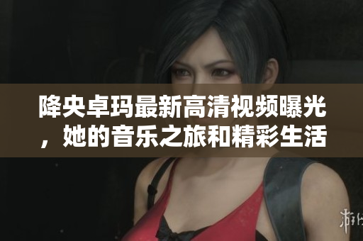 降央卓玛最新高清视频曝光，她的音乐之旅和精彩生活揭秘