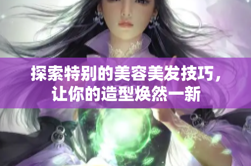 探索特别的美容美发技巧，让你的造型焕然一新