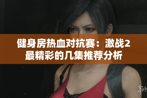 健身房热血对抗赛：激战2最精彩的几集推荐分析