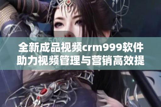 全新成品视频crm999软件助力视频管理与营销高效提升