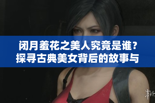 闭月羞花之美人究竟是谁？探寻古典美女背后的故事与传说