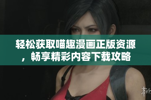 轻松获取喵趣漫画正版资源，畅享精彩内容下载攻略