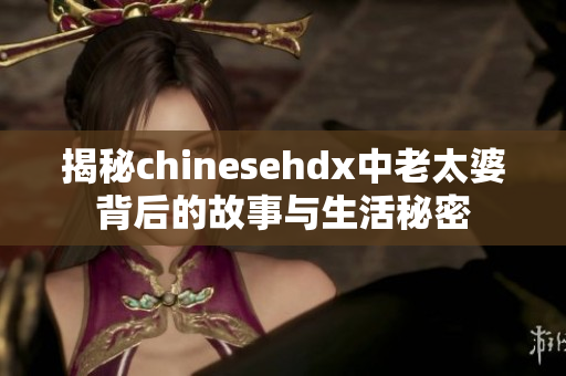 揭秘chinesehdx中老太婆背后的故事与生活秘密