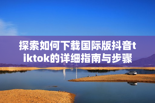 探索如何下载国际版抖音tiktok的详细指南与步骤