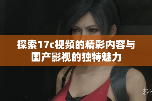 探索17c视频的精彩内容与国产影视的独特魅力