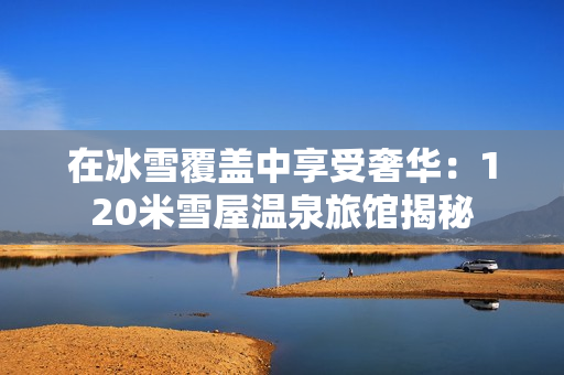 在冰雪覆盖中享受奢华：120米雪屋温泉旅馆揭秘
