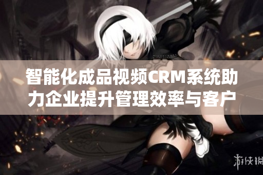 智能化成品视频CRM系统助力企业提升管理效率与客户满意度