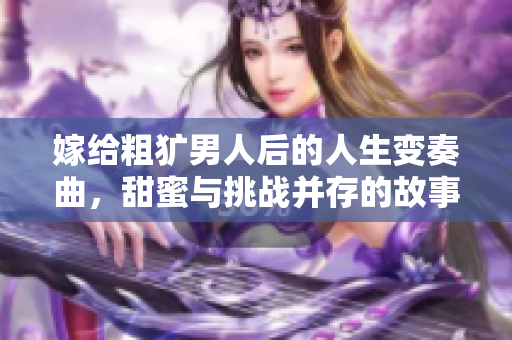 嫁给粗犷男人后的人生变奏曲，甜蜜与挑战并存的故事