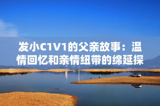 发小C1V1的父亲故事：温情回忆和亲情纽带的绵延探索