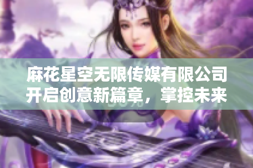 麻花星空无限传媒有限公司开启创意新篇章，掌控未来传媒潮流
