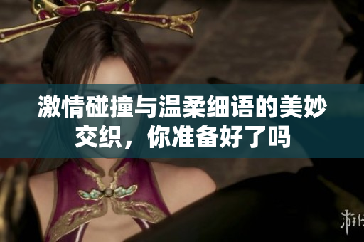 激情碰撞与温柔细语的美妙交织，你准备好了吗