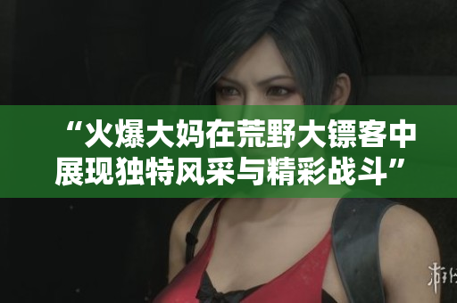 “火爆大妈在荒野大镖客中展现独特风采与精彩战斗”