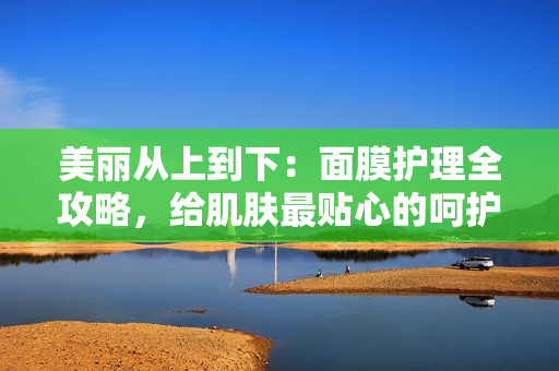 美丽从上到下：面膜护理全攻略，给肌肤最贴心的呵护