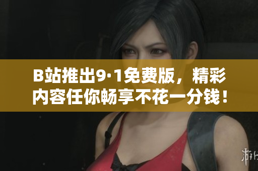 B站推出9·1免费版，精彩内容任你畅享不花一分钱！